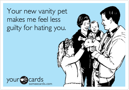 Your new vanity pet
makes me feel less
guilty for hating you.