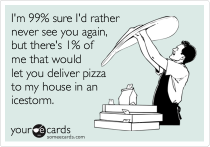I'm 99% sure I'd rather
never see you again,
but there's 1% of
me that would 
let you deliver pizza
to my house in an
icestorm.