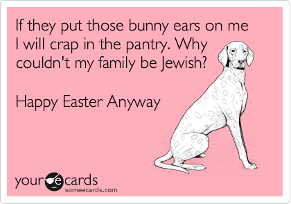 If they put those bunny ears on me I will crap in the pantry. Why
couldn't my family be Jewish?

Happy Easter Anyway