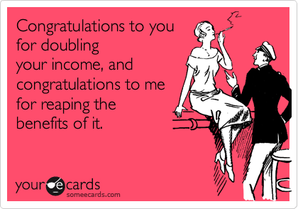 Congratulations to you
for doubling
your income, and
congratulations to me
for reaping the
benefits of it.