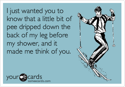 I just wanted you to
know that a little bit of
pee dripped down the
back of my leg before
my shower, and it
made me think of you.