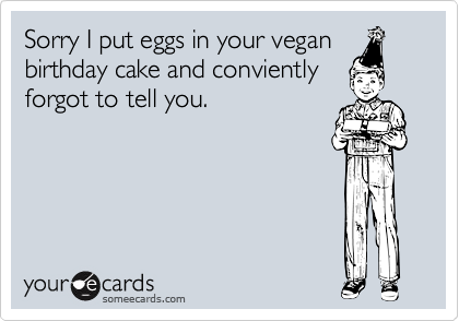 Sorry I put eggs in your vegan
birthday cake and conviently
forgot to tell you.