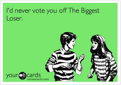 I'd never vote you off The Biggest Loser.