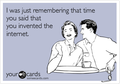 I was just remembering that time you said thatyou invented theinternet.