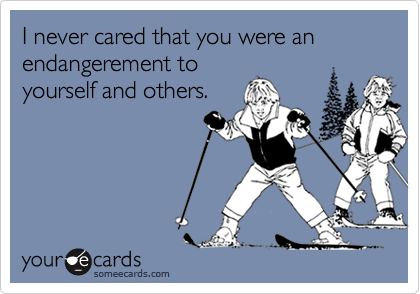 I never cared that you were an endangerement toyourself and others.