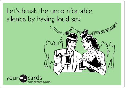 Let's break the uncomfortable silence by having loud sex