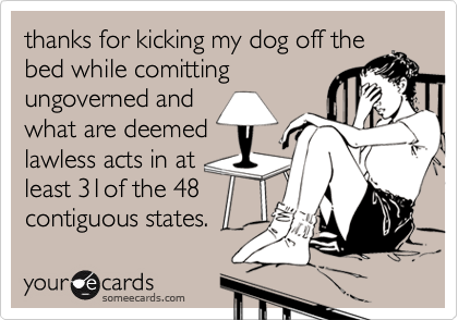 thanks for kicking my dog off the
bed while comitting
ungoverned and
what are deemed
lawless acts in at
least 31of the 48
contiguous states.