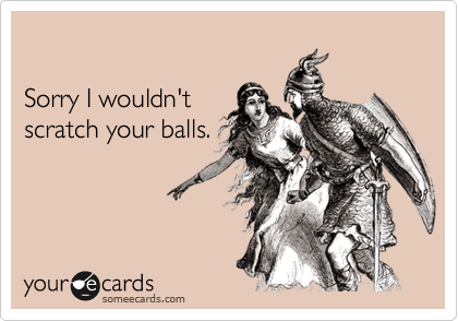 Sorry I wouldn'tscratch your balls.
