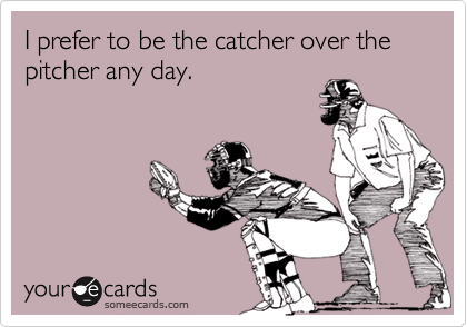 I prefer to be the catcher over the pitcher any day.          
