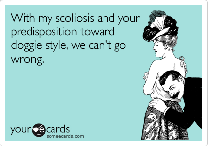 With my scoliosis and your
predisposition toward
doggie style, we can't go
wrong.