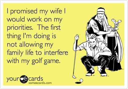 I promised my wife Iwould work on mypriorities.  The firstthing I'm doing isnot allowing myfamily life to interferewith my golf game.