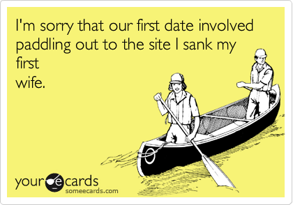 I'm sorry that our first date involved paddling out to the site I sank my
first
wife.