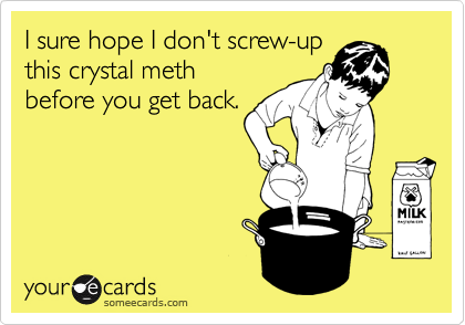 I sure hope I don't screw-up
this crystal meth 
before you get back.