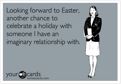 Looking forward to Easter,
another chance to
celebrate a holiday with
someone I have an
imaginary relationship with.