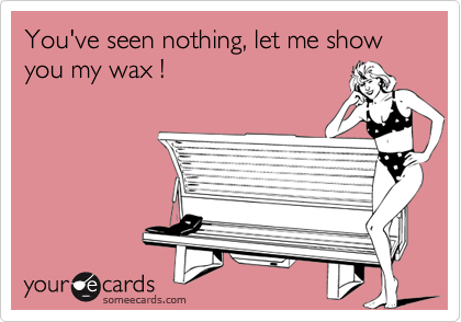 You've seen nothing, let me show you my wax !