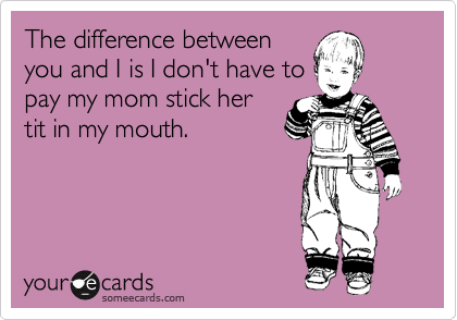 The difference between
you and I is I don't have to
pay my mom stick her
tit in my mouth.