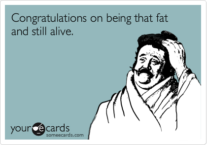 Congratulations on being that fat and still alive.