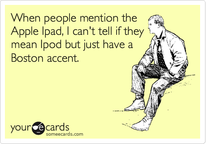 When people mention the
Apple Ipad, I can't tell if they
mean Ipod but just have a
Boston accent.