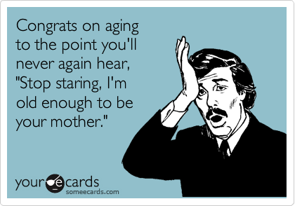 Congrats on aging
to the point you'll
never again hear,
"Stop staring, I'm
old enough to be
your mother."