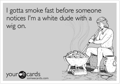 I gotta smoke fast before someone notices I'm a white dude with a
wig on.