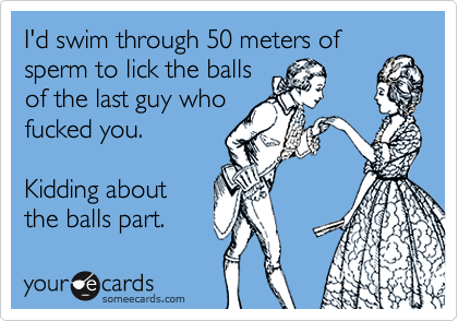 I'd swim through 50 meters of
sperm to lick the balls
of the last guy who
fucked you.

Kidding about
the balls part.