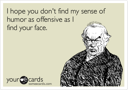 I hope you don't find my sense of humor as offensive as I 
find your face.