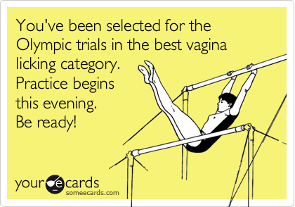 You've been selected for the Olympic trials in the best vagina licking category.  
Practice begins
this evening.
Be ready!