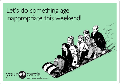 Let's do something age inappropriate this weekend!