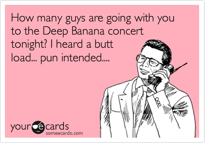 How many guys are going with you to the Deep Banana concert  tonight? I heard a butt
load... pun intended....
