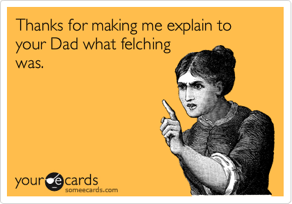 Thanks for making me explain to your Dad what felching
was. 