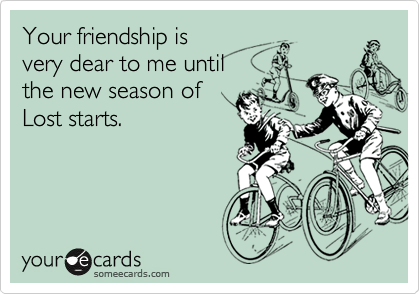 Your friendship is
very dear to me until
the new season of
Lost starts.