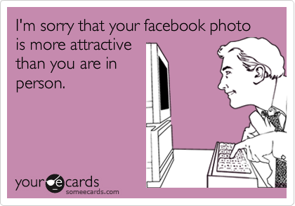 I'm sorry that your facebook photo is more attractivethan you are inperson.