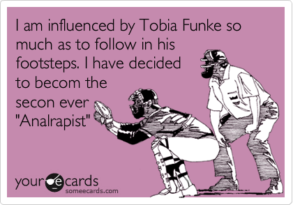 I am influenced by Tobia Funke so much as to follow in his
footsteps. I have decided
to becom the
secon ever
"Analrapist"