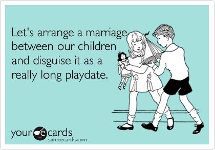 
Let's arrange a marriage
between our children
and disguise it as a
really long playdate.