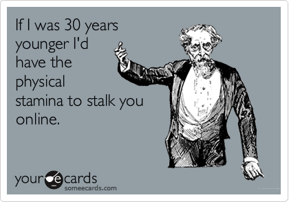 If I was 30 years
younger I'd
have the
physical
stamina to stalk you
online.