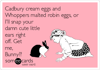 Cadbury cream eggs and
Whoppers malted robin eggs, or
I'll snap your
damn cute little
ears right
off. Get
me,
Bunny??