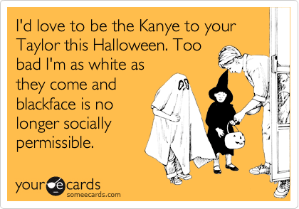 I'd love to be the Kanye to your Taylor this Halloween. Too
bad I'm as white as
they come and
blackface is no
longer socially
permissible. 