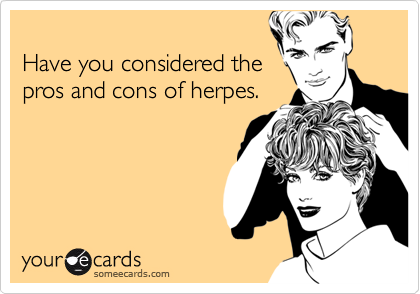 
Have you considered the 
pros and cons of herpes.