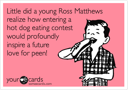 Little did a young Ross Matthews
realize how entering a
hot dog eating contest
would profoundly 
inspire a future
love for peen!