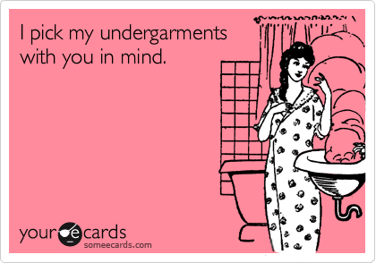 I pick my undergarments
with you in mind.
