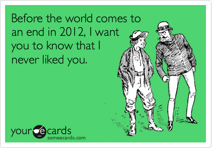 Before the world comes to
an end in 2012, I want
you to know that I
never liked you.