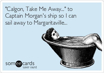 "Calgon, Take Me Away..." to
Captain Morgan's ship so I can
sail away to Margaritaville...