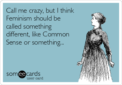 Call me crazy, but I think
Feminism should be
called something
different, like Common
Sense or something...