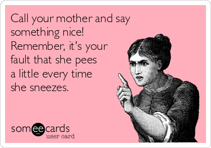 Call your mother and say
something nice!
Remember, it's your
fault that she pees
a little every time
she sneezes.