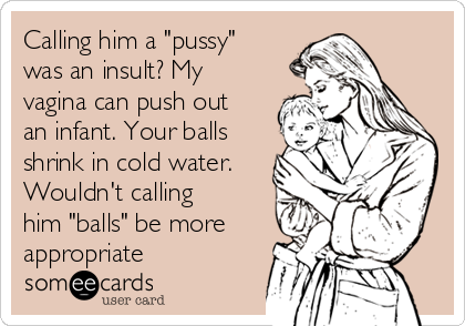 Calling him a "pussy"
was an insult? My
vagina can push out
an infant. Your balls
shrink in cold water.
Wouldn't calling
him "balls" be more
appropriate