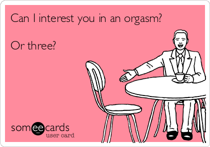 Can I interest you in an orgasm?

Or three?