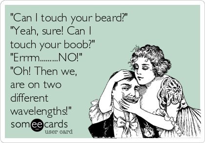 "Can I touch your beard?"
"Yeah, sure! Can I
touch your boob?" 
"Errrm.........NO!"
"Oh! Then we,
are on two
different
wavelengths!"