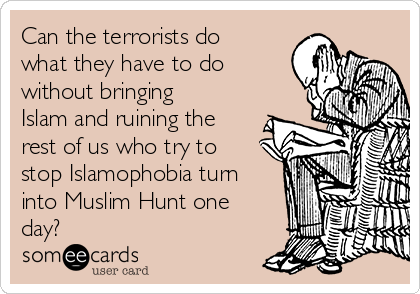 Can the terrorists do
what they have to do
without bringing
Islam and ruining the
rest of us who try to
stop Islamophobia turn
into Muslim Hunt one
day?