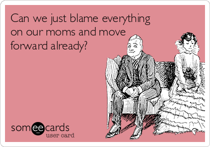 Can we just blame everything
on our moms and move
forward already?