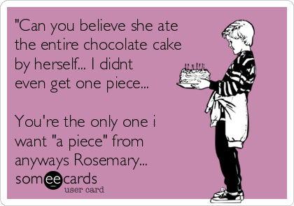 "Can you believe she ate
the entire chocolate cake
by herself... I didnt
even get one piece...

You're the only one i
want "a piece" from
anyways Rosemary...